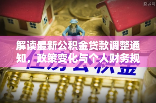 工农解读最新公积金贷款调整通知，政策变化与个人财务规划