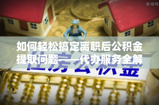 工农如何轻松搞定离职后公积金提取问题——代办服务全解析