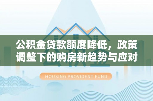 工农公积金贷款额度降低，政策调整下的购房新趋势与应对策略