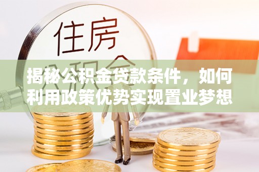 工农揭秘公积金贷款条件，如何利用政策优势实现置业梦想
