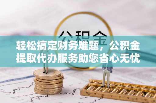 工农轻松搞定财务难题，公积金提取代办服务助您省心无忧