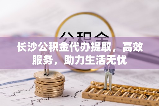 工农长沙公积金代办提取，高效服务，助力生活无忧
