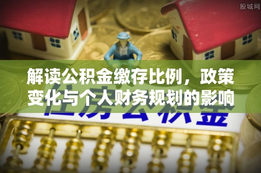 工农解读公积金缴存比例，政策变化与个人财务规划的影响