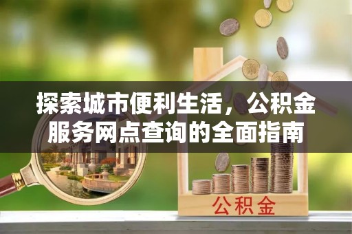 工农探索城市便利生活，公积金服务网点查询的全面指南