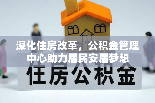 工农深化住房改革，公积金管理中心助力居民安居梦想