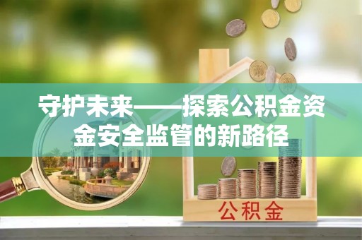 工农守护未来——探索公积金资金安全监管的新路径