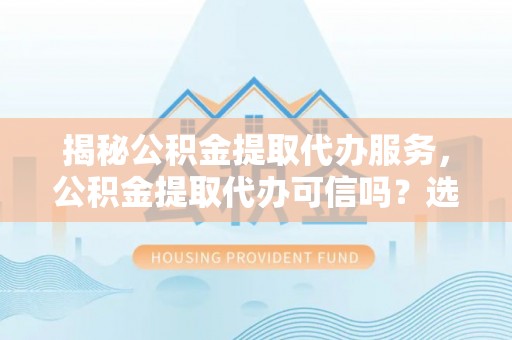 工农揭秘公积金提取代办服务，公积金提取代办可信吗？选择前你需要知道的真相