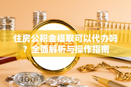 工农住房公积金提取可以代办吗？全面解析与操作指南
