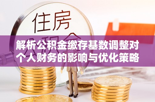 工农解析公积金缴存基数调整对个人财务的影响与优化策略