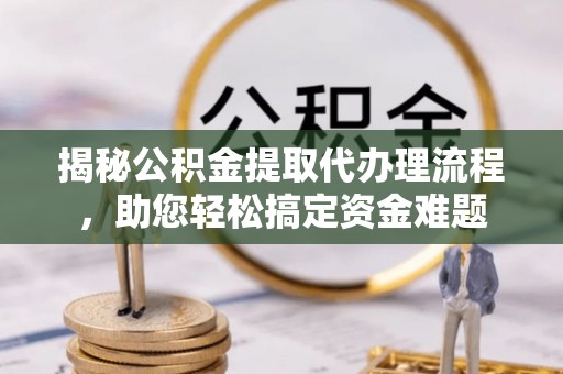工农揭秘公积金提取代办理流程，助您轻松搞定资金难题