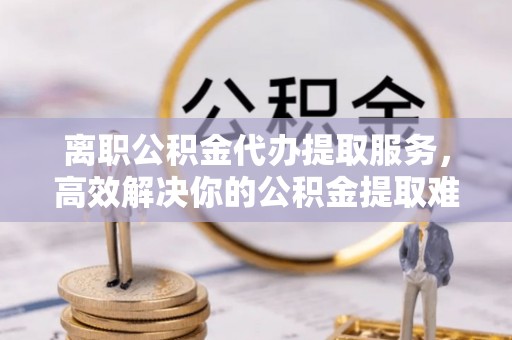 工农离职公积金代办提取服务，高效解决你的公积金提取难题