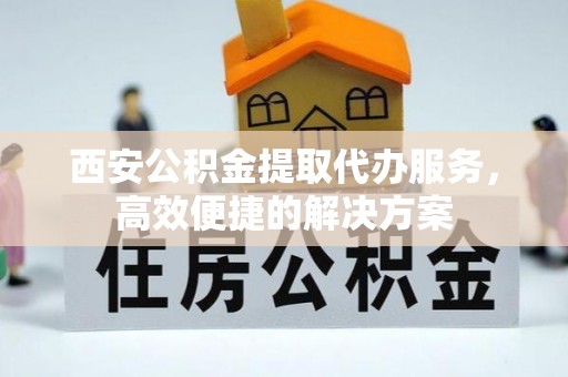 工农西安公积金提取代办服务，高效便捷的解决方案