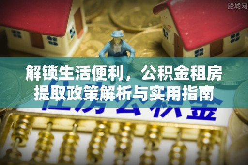 工农解锁生活便利，公积金租房提取政策解析与实用指南