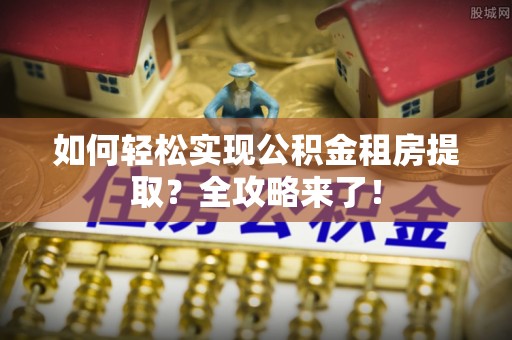 工农如何轻松实现公积金租房提取？全攻略来了！