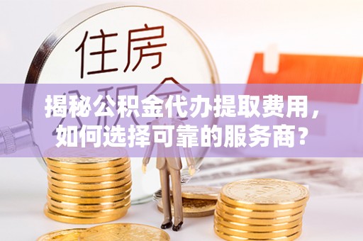 工农揭秘公积金代办提取费用，如何选择可靠的服务商？
