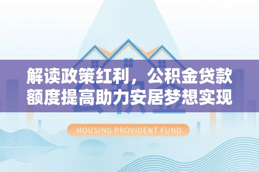 工农解读政策红利，公积金贷款额度提高助力安居梦想实现