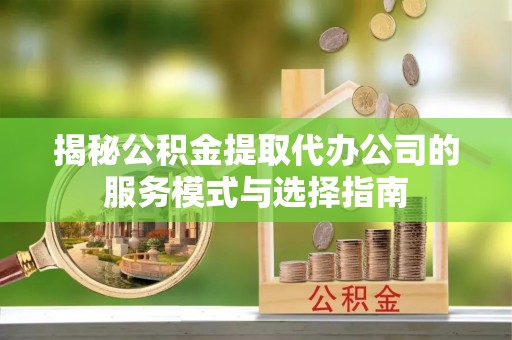 工农揭秘公积金提取代办公司的服务模式与选择指南