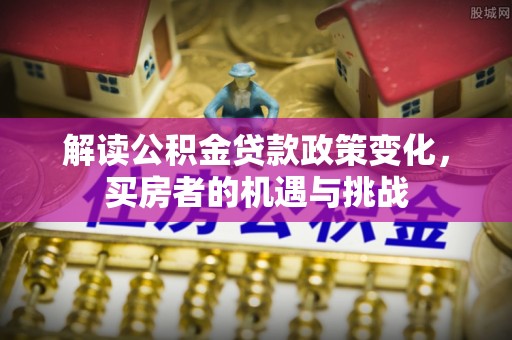 工农解读公积金贷款政策变化，买房者的机遇与挑战