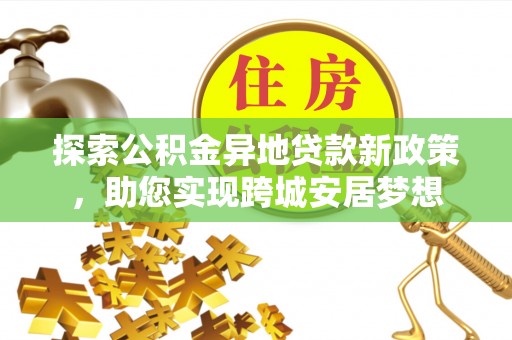工农探索公积金异地贷款新政策，助您实现跨城安居梦想