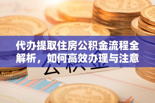 工农代办提取住房公积金流程全解析，如何高效办理与注意事项