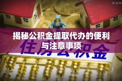 工农揭秘公积金提取代办的便利与注意事项