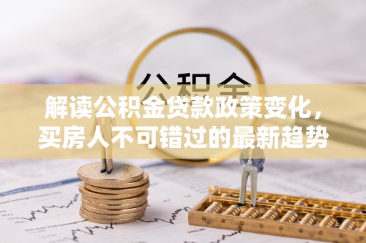 工农解读公积金贷款政策变化，买房人不可错过的最新趋势