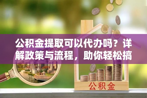 工农公积金提取可以代办吗？详解政策与流程，助你轻松搞定！