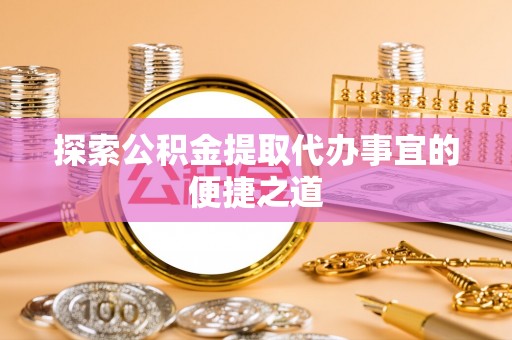 工农探索公积金提取代办事宜的便捷之道
