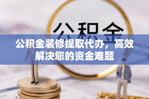 工农公积金装修提取代办，高效解决您的资金难题