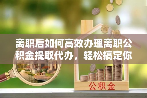 工农离职后如何高效办理离职公积金提取代办，轻松搞定你的公积金