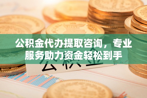 工农公积金代办提取咨询，专业服务助力资金轻松到手