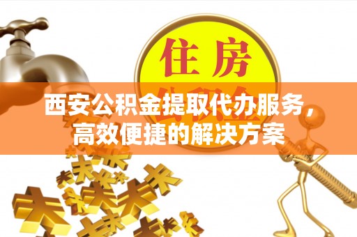 工农西安公积金提取代办服务，高效便捷的解决方案