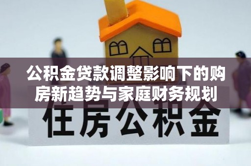 工农公积金贷款调整影响下的购房新趋势与家庭财务规划