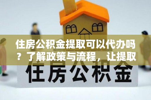 工农住房公积金提取可以代办吗？了解政策与流程，让提取更便捷