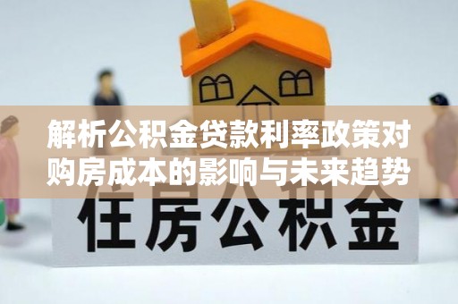 工农解析公积金贷款利率政策对购房成本的影响与未来趋势