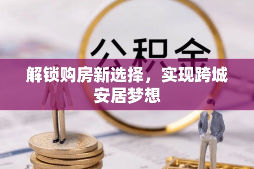 工农解锁购房新选择，实现跨城安居梦想