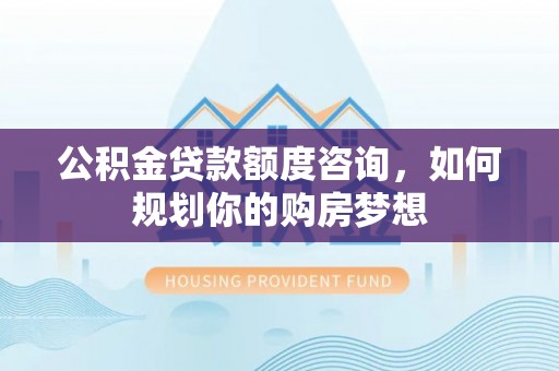 工农公积金贷款额度咨询，如何规划你的购房梦想