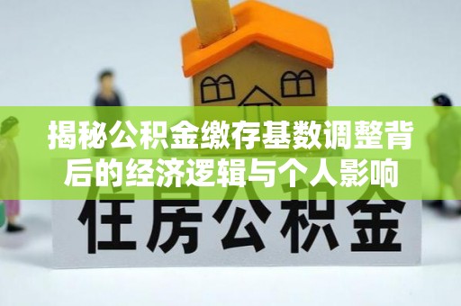 工农揭秘公积金缴存基数调整背后的经济逻辑与个人影响