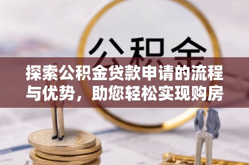 工农探索公积金贷款申请的流程与优势，助您轻松实现购房梦想