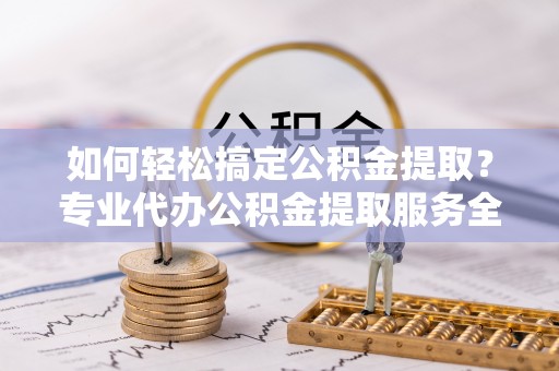 工农如何轻松搞定公积金提取？专业代办公积金提取服务全解析