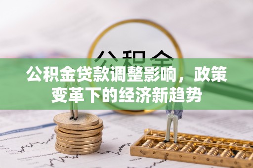 工农公积金贷款调整影响，政策变革下的经济新趋势