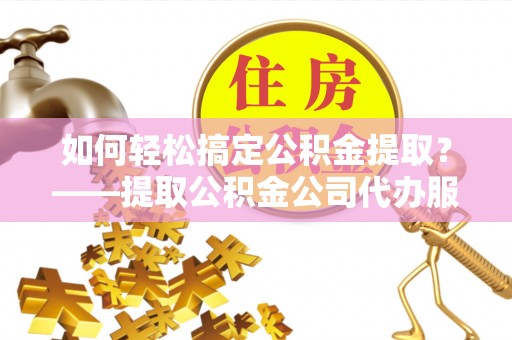 工农如何轻松搞定公积金提取？——提取公积金公司代办服务全解析