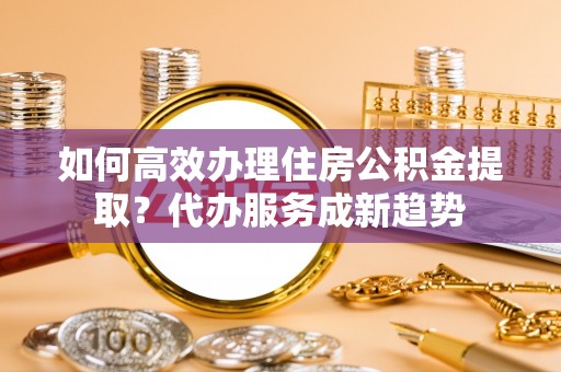 工农如何高效办理住房公积金提取？代办服务成新趋势