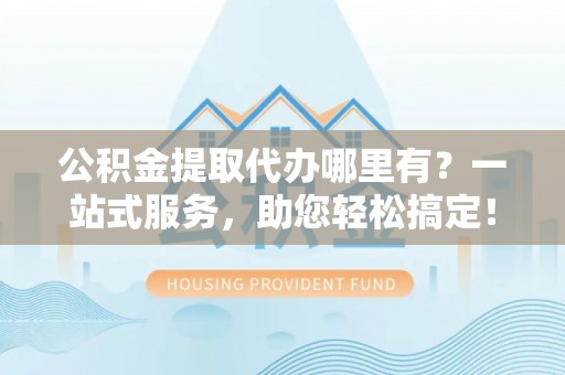 工农公积金提取代办哪里有？一站式服务，助您轻松搞定！