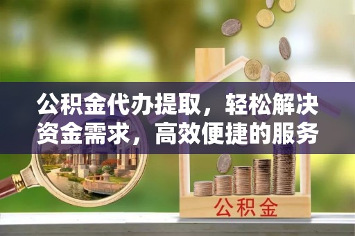 工农公积金代办提取，轻松解决资金需求，高效便捷的服务选择