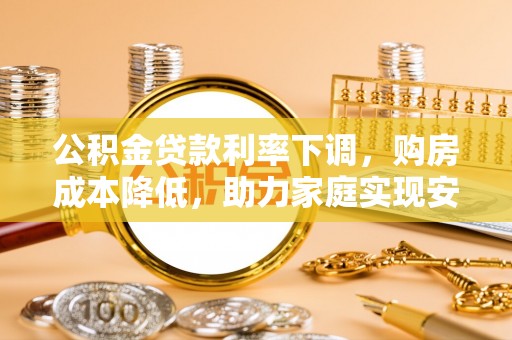 工农公积金贷款利率下调，购房成本降低，助力家庭实现安居梦