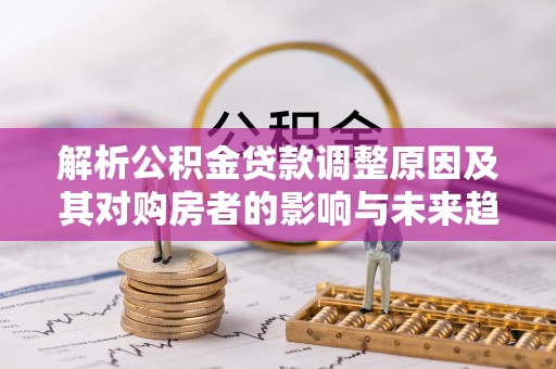 工农解析公积金贷款调整原因及其对购房者的影响与未来趋势