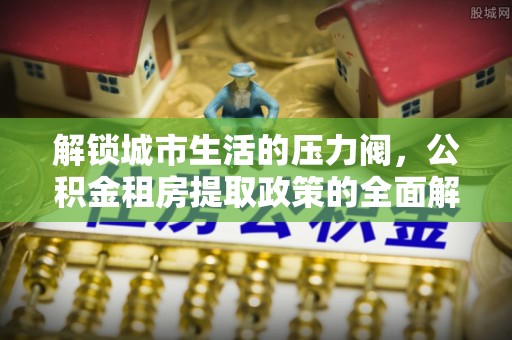 工农解锁城市生活的压力阀，公积金租房提取政策的全面解析与实践指南