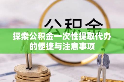 工农探索公积金一次性提取代办的便捷与注意事项