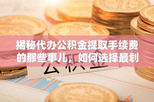 工农揭秘代办公积金提取手续费的那些事儿，如何选择最划算的服务？
